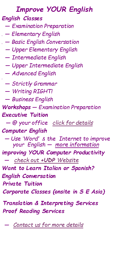 Text Box: Improve YOUR EnglishEnglish  Classes    � Examination Preparation     � Elementary English      � Basic English Conversation   � Upper Elementary English   � Intermediate English  � Upper Intermediate English  � Advanced English      � Strictly Grammar  � Writing RIGHT!  � Business EnglishWorkshops � Examination PreparationExecutive Tuition � @ your office   click for detailsComputer English � Use �Word�  & the  Internet to improve your  English �  more informationimproving YOUR Computer Productivity  �   check out +UDP WebsiteWant to Learn Italian or Spanish?English Conversation Private TuitionCorporate Classes (onsite in S E Asia)Translation & Interpreting ServicesProof Reading Services �  Contact us for more details